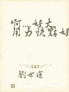 啊....好大用力快点好爽舒服..