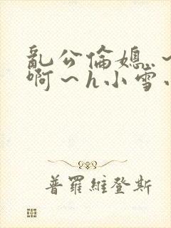 乱公伦媳..～啊～h小雪小说