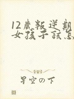 12岁叛逆期的女孩子该怎样去沟通教育