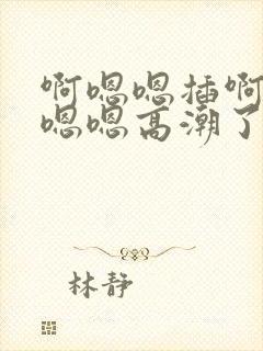 啊嗯嗯插啊～～嗯嗯高潮了啊太深了～