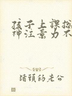 孩子上课总是走神注意力不集中怎么回事