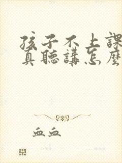 孩子不上课不认真听讲怎么办