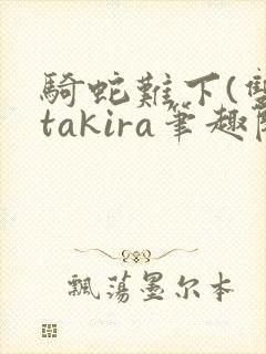 骑蛇难下(双)takira笔趣阁