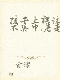 孩子上课注意力不集中,老走神怎么办