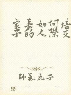 家长如何培养孩子的人际交往能力