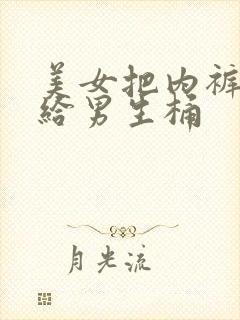 美女把内裤脱了给男生桶