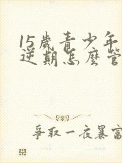 15岁青少年叛逆期怎么管教孩子