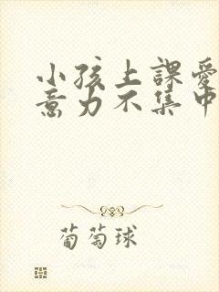 小孩上课爱动注意力不集中