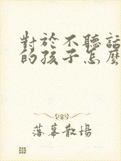 对于不听话叛逆的孩子怎么教育