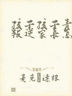 孩子孩子青春期叛逆家长怎么怎么办