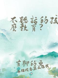 不听话的孩子怎么教育?