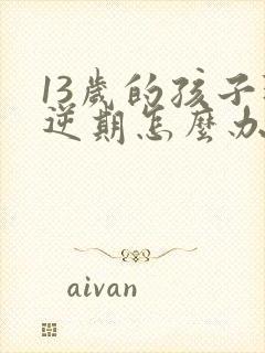 13岁的孩子叛逆期怎么办男孩