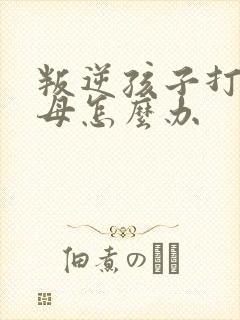 叛逆孩子打骂父母怎么办