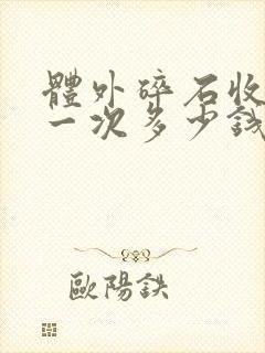 体外碎石收费是一次多少钱,还是一颗多少