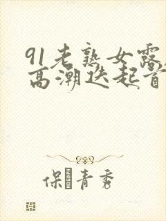 91老熟女露脸高潮迭起首页