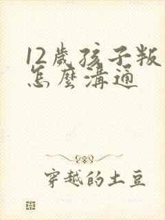 12岁孩子叛逆怎么沟通