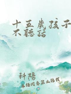 十五岁孩子叛逆不听话