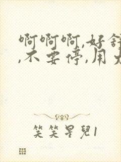 啊啊啊,好舒服,不要停,用力