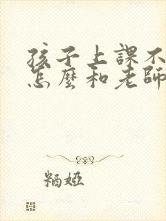 孩子上课不听课怎么和老师沟通