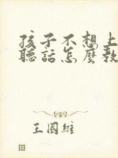 孩子不想上学不听话怎么教