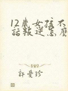 12岁女孩不听话叛逆怎么办