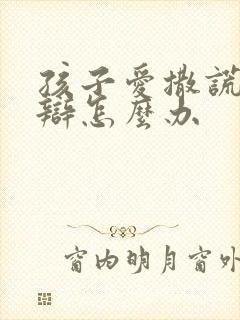 孩子爱撒谎爱狡辩怎么办