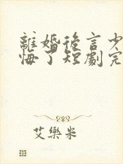 离婚后言少他后悔了短剧完整版