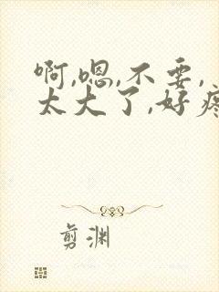 啊,嗯,不要,太大了,好疼