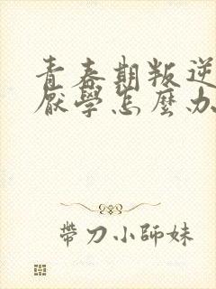 青春期叛逆叛逆厌学怎么办