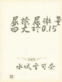 尿检尿微量白蛋白大于0.15