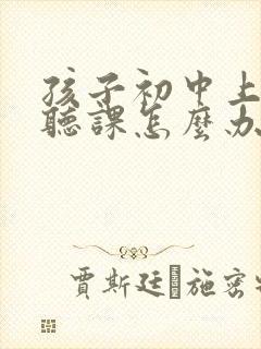 孩子初中上课不听课怎么办