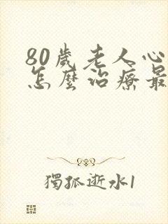 80岁老人心衰怎么治疗最好