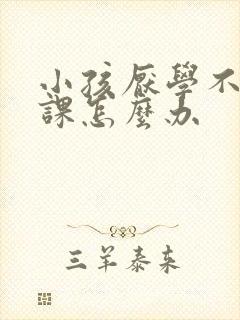 小孩厌学不想上课怎么办