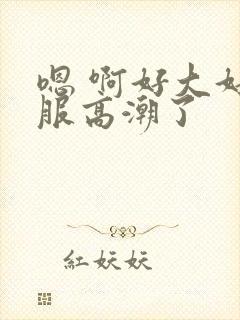 嗯 啊好大好舒服高潮了