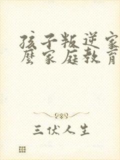 孩子叛逆家长怎么家庭教育