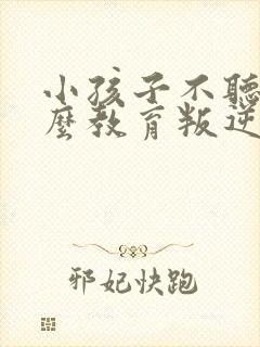 小孩子不听话怎么教育叛逆期孩子