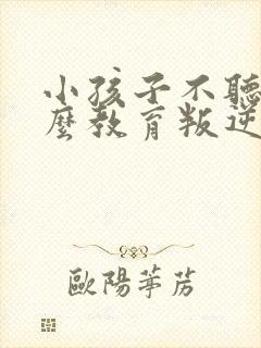 小孩子不听话怎么教育叛逆期孩子