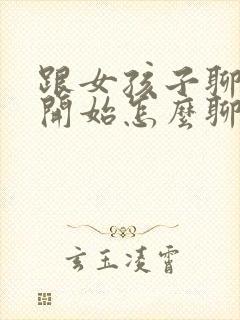 跟女孩子聊天刚开始怎么聊