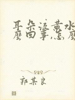 耳朵流黄水是怎么回事,怎么治疗