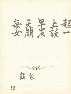 每天早上起来给女朋友说一句情话