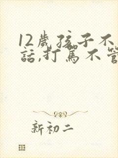 12岁孩子不听话,打骂不管用,怎么教育