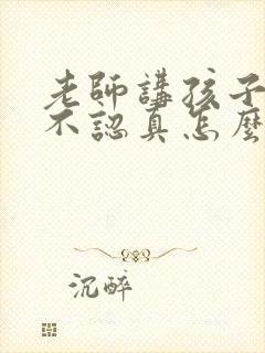 老师讲孩子上课不认真怎么回复