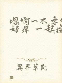 嗯啊~不要啊 好痒 一起操我 好舒服好爽