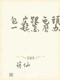 包皮跟龟头粘在一起怎么办