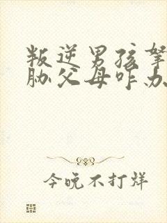 叛逆男孩拿刀威胁父母咋办