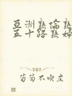 亚洲熟伦熟女新五十路熟妇