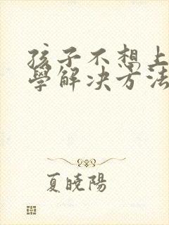 孩子不想上学厌学解决方法是什么呢