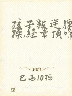 孩子叛逆脾气暴躁,经常顶嘴