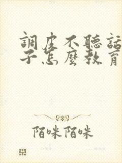 调皮不听话的孩子怎么教育