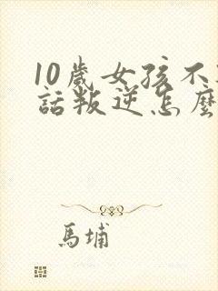 10岁女孩不听话叛逆怎么办